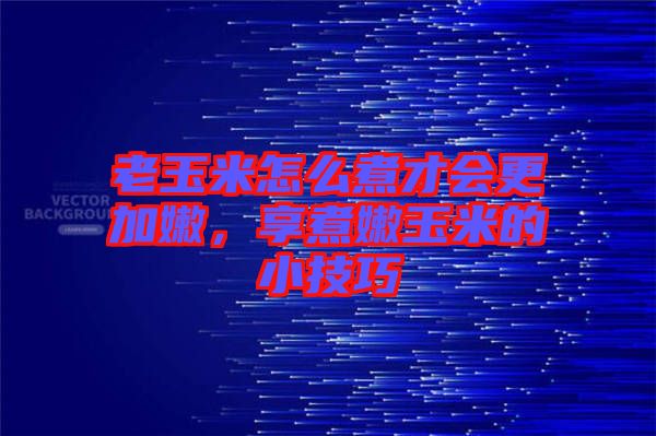 老玉米怎么煮才會更加嫩,享煮嫩玉米的小技巧