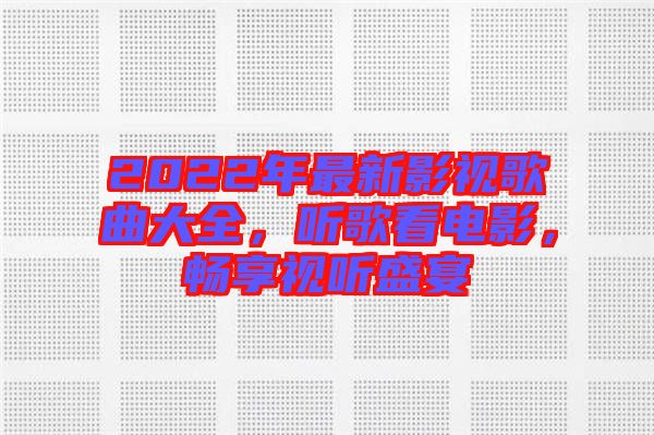 2022年最新影視歌曲大全,聽歌看電影,暢享視聽盛宴
