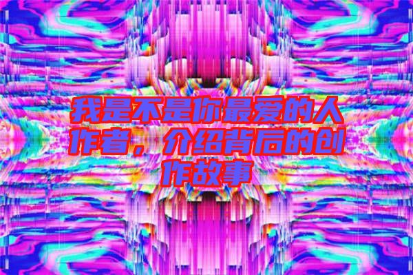 我是不是你最愛的人作者,介紹背后的創(chuàng)作故事