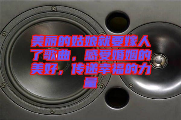 美麗的姑娘就要嫁人了歌曲,感受婚姻的美好,傳遞幸福的力量