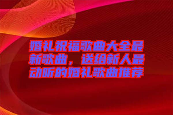婚禮祝福歌曲大全最新歌曲,送給新人最動聽的婚禮歌曲推薦