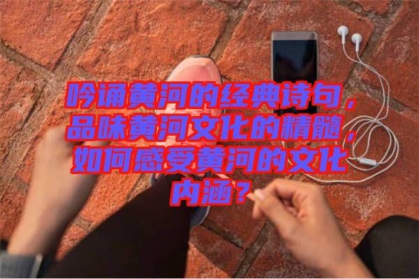 吟誦黃河的經(jīng)典詩(shī)句,品味黃河文化的精髓,如何感受黃河的文化內(nèi)涵?