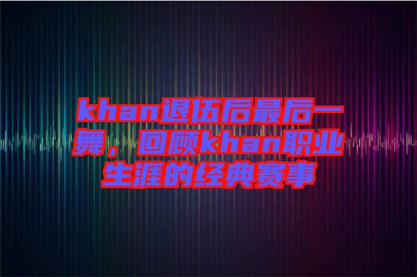 khan退伍后最后一舞,回顧khan職業生涯的經典賽事