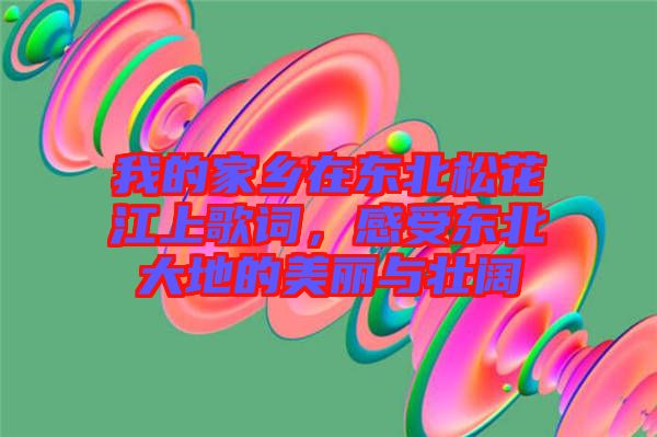 我的家鄉在東北松花江上歌詞,感受東北大地的美麗與壯闊