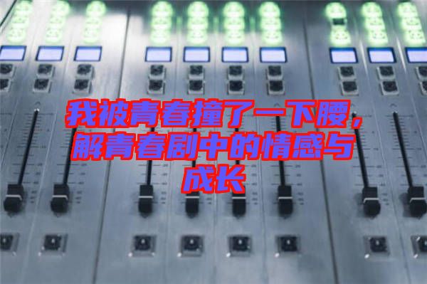 我被青春撞了一下腰,解青春劇中的情感與成長
