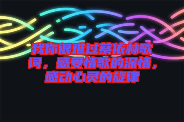 我你很難過蔡依林歌詞,感受情歌的深情,感動(dòng)心靈的旋律