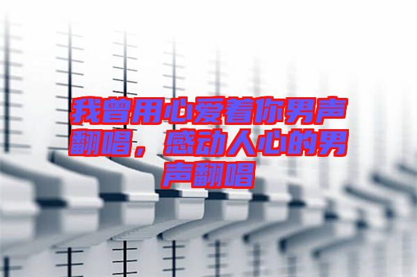 我曾用心愛著你男聲翻唱,感動人心的男聲翻唱