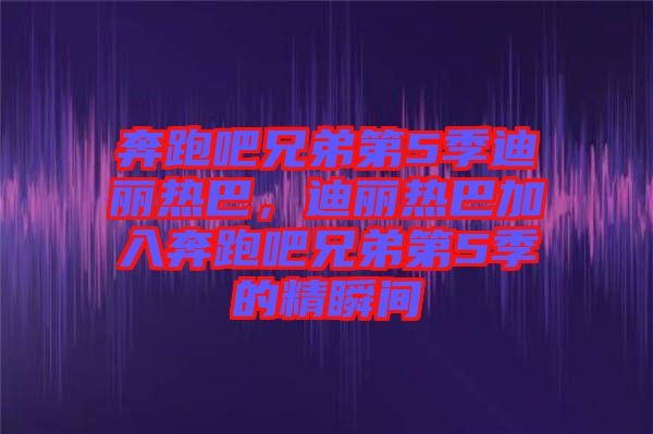 奔跑吧兄弟第5季迪麗熱巴,迪麗熱巴加入奔跑吧兄弟第5季的精瞬間