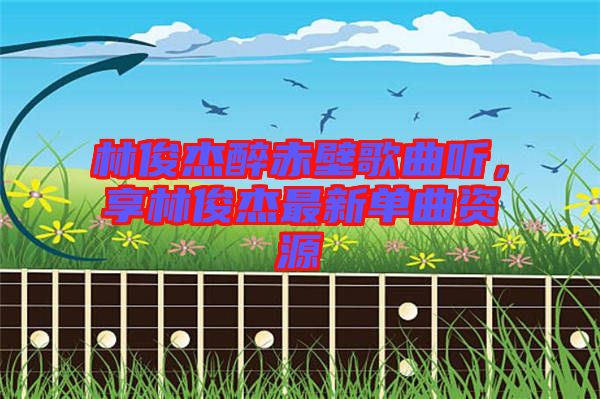 林俊杰醉赤壁歌曲聽(tīng),享林俊杰最新單曲資源