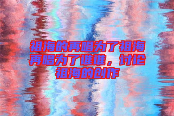 祖海的再唱為了祖海再唱為了誰誰,討論祖海的創作
