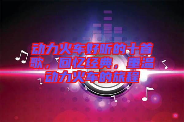 動力火車好聽的十首歌,回憶經(jīng)典,重溫動力火車的旅程