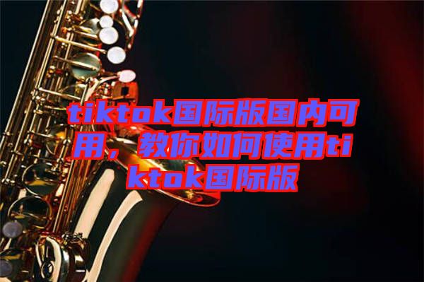 tiktok國際版國內可用,教你如何使用tiktok國際版