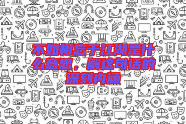 不如相忘于江湖是什么意思,解這句話的深刻內涵