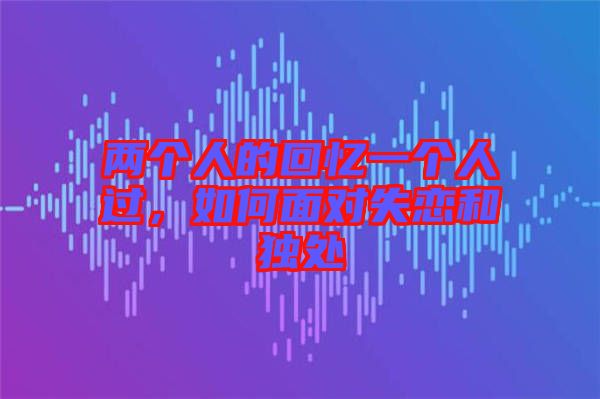 兩個(gè)人的回憶一個(gè)人過(guò),如何面對(duì)失戀和獨(dú)處