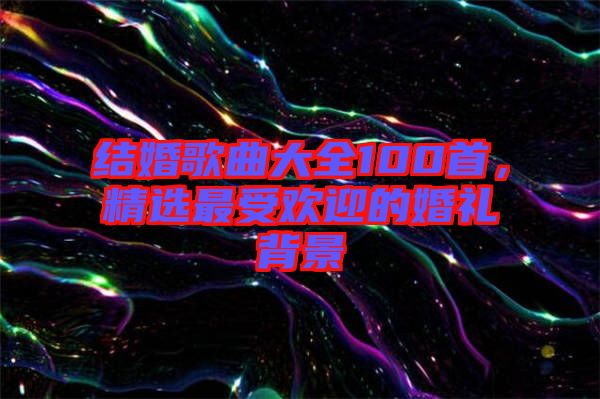 結婚歌曲大全100首,精選最受歡迎的婚禮背景