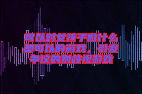 可以對女孩子做什么都可以的游戲,引發爭議的別歧視游戲