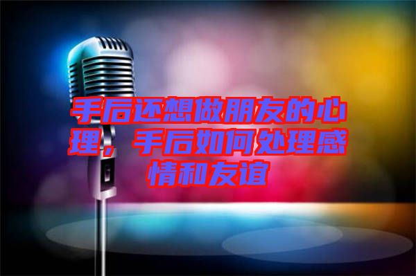 手后還想做朋友的心理,手后如何處理感情和友誼