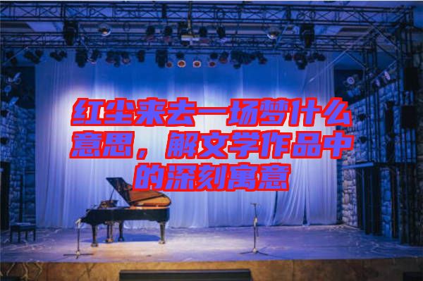 紅塵來去一場(chǎng)夢(mèng)什么意思,解文學(xué)作品中的深刻寓意