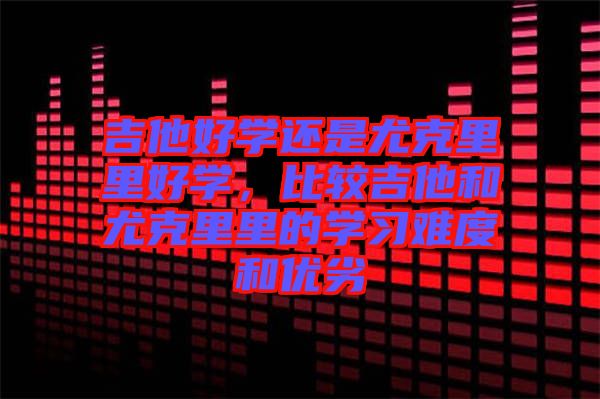 吉他好學還是尤克里里好學,比較吉他和尤克里里的學習難度和優劣