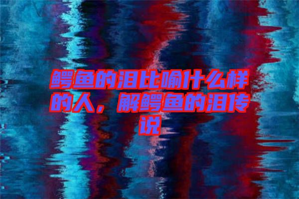 鱷魚的淚比喻什么樣的人,解鱷魚的淚傳說