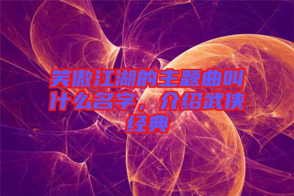 笑傲江湖的主題曲叫什么名字，介紹武俠經典