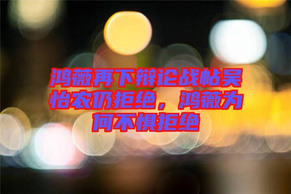 鴻薇再下辯論戰(zhàn)帖吳怡農(nóng)仍拒絕,鴻薇為何不懼拒絕