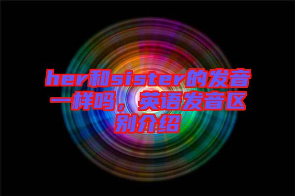 her和sister的發音一樣嗎,英語發音區別介紹