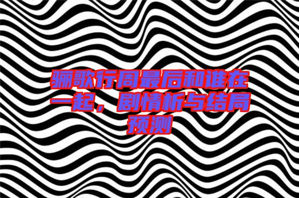 驪歌行周最后和誰在一起,劇情析與結局預測