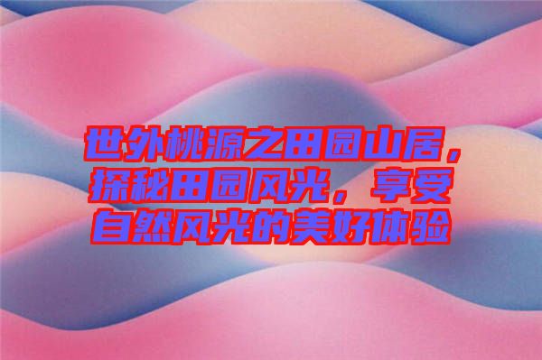 世外桃源之田園山居,探秘田園風光,享受自然風光的美好體驗