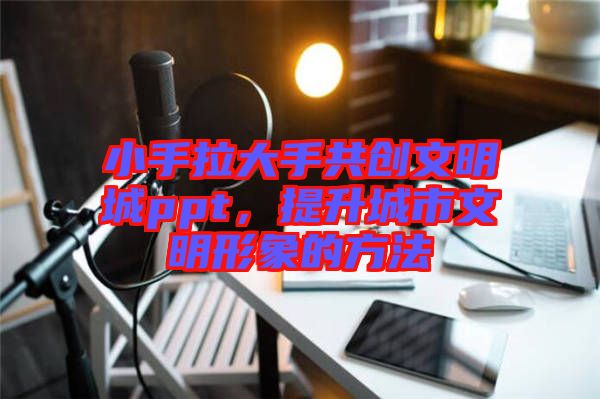 小手拉大手共創文明城ppt,提升城市文明形象的方法