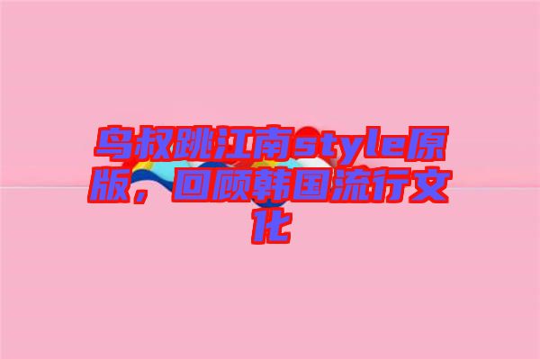 鳥叔跳江南style原版,回顧韓國流行文化