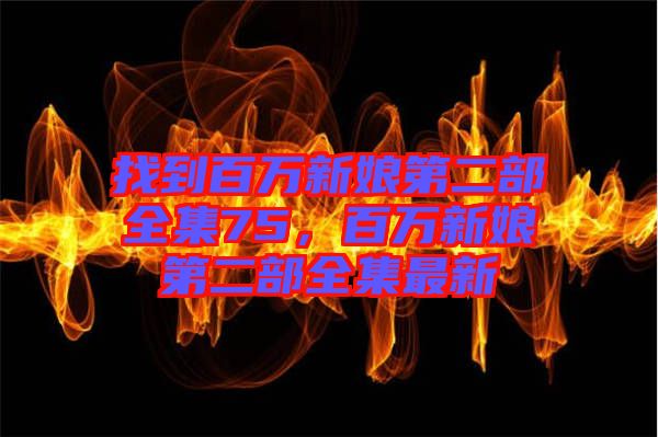 找到百萬新娘第二部全集75，百萬新娘第二部全集最新