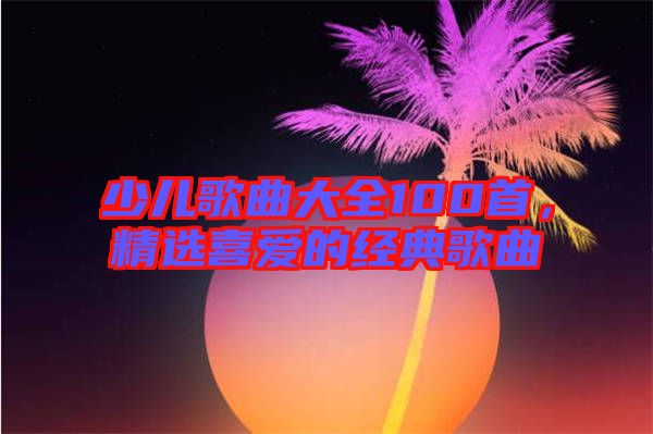 少兒歌曲大全100首,精選喜愛的經典歌曲