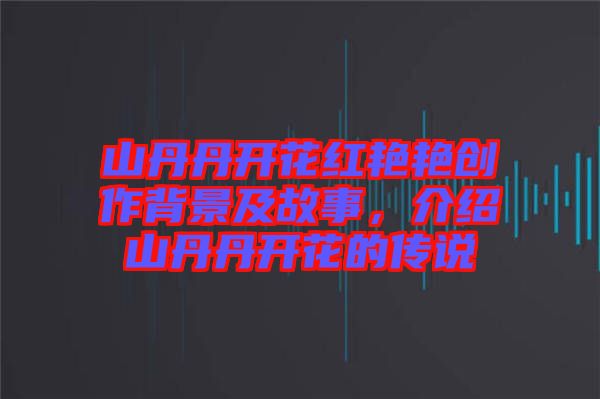 山丹丹開花紅艷艷創作背景及故事，介紹山丹丹開花的傳說