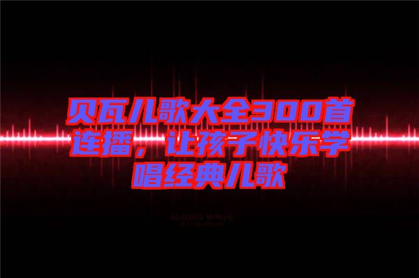 貝瓦兒歌大全300首連播,讓孩子快樂(lè)學(xué)唱經(jīng)典兒歌