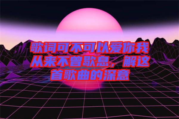 歌詞可不可以愛你我從來不曾歇息,解這首歌曲的深意