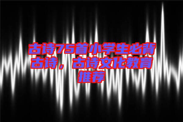 古詩75首小學生必背古詩,古詩文化教育推薦