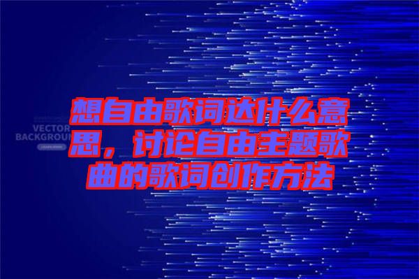 想自由歌詞達(dá)什么意思,討論自由主題歌曲的歌詞創(chuàng)作方法
