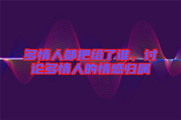 多情人都把給了誰,討論多情人的情感歸屬