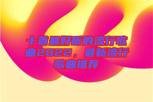 十首最好聽的流行歌曲2022,最新流行歌曲推薦