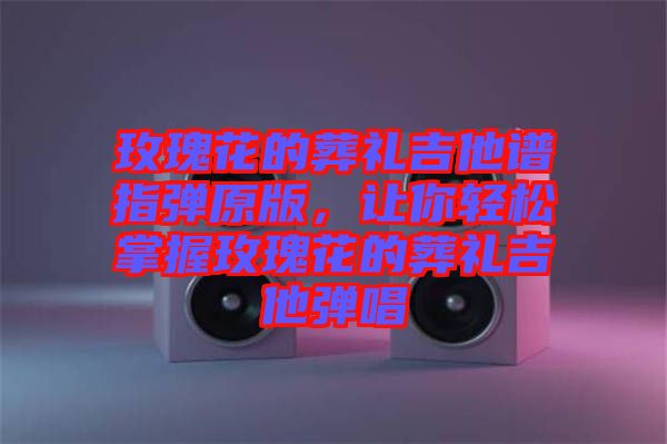 玫瑰花的葬禮吉他譜指彈原版，讓你輕松掌握玫瑰花的葬禮吉他彈唱