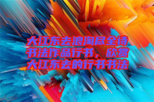 大江東去浪淘盡全詩書法作品行書,欣賞大江東去的行書書法