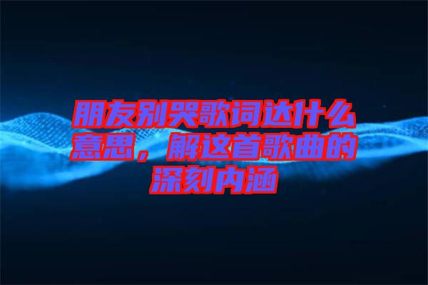 朋友別哭歌詞達什么意思,解這首歌曲的深刻內涵