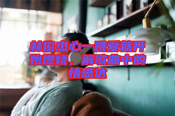 林俊杰心一跳愛就開始燃燒,解歌曲中的情感達