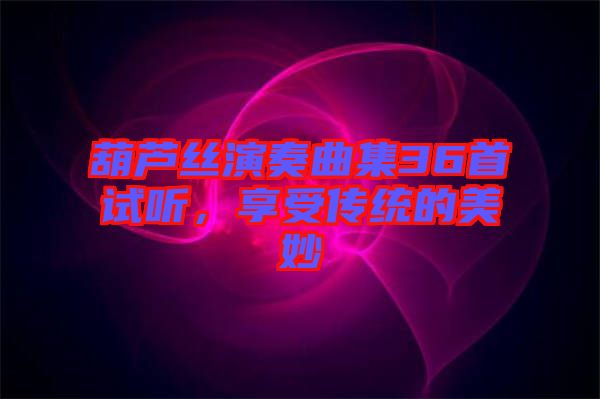 葫蘆絲演奏曲集36首試聽,享受傳統(tǒng)的美妙