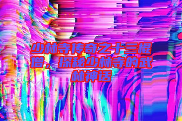 少林寺傳奇之十三棍僧,探秘少林寺的武林神話