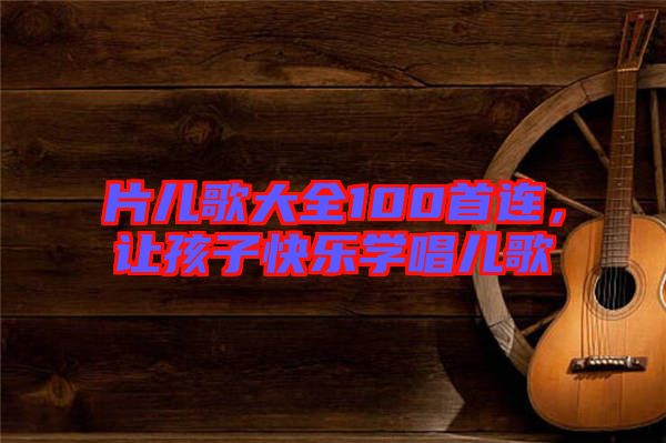 片兒歌大全100首連,讓孩子快樂學唱兒歌