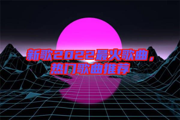 新歌2022最火歌曲,熱門歌曲推薦