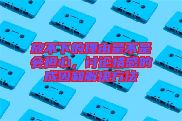 放不下的理由是不是會擔(dān)心,討論情感的成因和解決方法