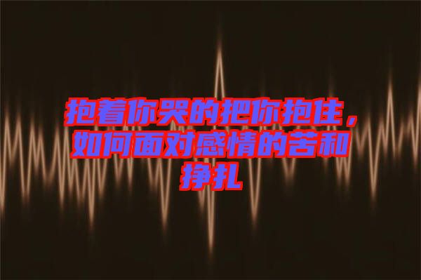 抱著你哭的把你抱住,如何面對感情的苦和掙扎